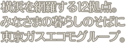 横浜を網羅する10拠点。 みなさまの暮らしのそばに 東京ガスエコモグループ。