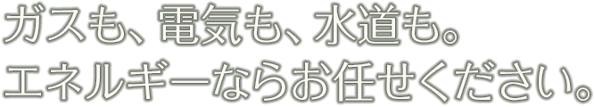 ガスも、電気も、水道も。エネルギーならお任せください。