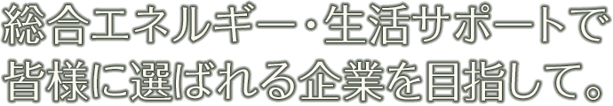 総合エネルギー・生活サポートで皆様に選ばれる企業を目指して。
